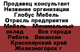 Продавец-консультант › Название организации ­ Глобус-Мебель › Отрасль предприятия ­ Мебель › Минимальный оклад ­ 1 - Все города Работа » Вакансии   . Красноярский край,Железногорск г.